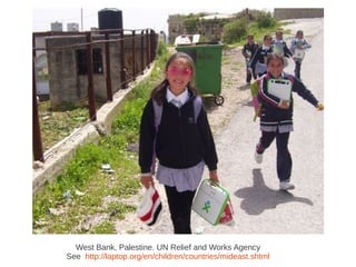 West Bank, Palestine. UN Relief and Works Agency
See http://laptop.org/en/children/countries/mideast.shtml
 