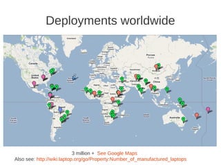 Deployments worldwide




                            3 million + See Google Maps
Also see: http://wiki.laptop.org/go/Property:Number_of_manufactured_laptops
 