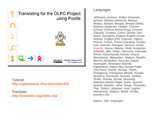 Languages

                                       Afrikaans, Amharic, Arabic, Armenian,
                                      Aymara, Bahasa Indonesia, Bahasa
                                      Melayu, Basque, Bengali, Bengali (India),
                                      Bislama, Bulgarian, Catalan, Chinese
                                      (China), Chinese (Hong Kong), Chinese
                                      (Taiwan), Croatian, Czech, Danish, Dari,
                                      Dutch, Dzongkha, English, English (South
                                      African), English (US), Estonian, Filipino,
                                      Finnish, French, French (Canada), Friulian,
                                      Fula, Galician, Georgian, German, Greek,
                                      Gujarati, Hausa, Hebrew, Hindi, Hungarian,
                                      Icelandic, Igbo, Italian, Japanese, Kannada,
                                      Khmer, Kinyarwanda, Korean, Kreyol,
                                      Macedonian, Malayalam, Maltese, Marathi,
                                      Marovo, Mongolian, Nauruan, Nepali,
                                      Norwegian, Norwegian Bokmål,
                                      Papiamento, Papua New Guinea Pidgin
                                      (Tok Pisin), Pashto, Persian, Polish,
                                      Portuguese, Portuguese (Brazil), Punjabi,
                                      Quechua, Romanian, Russian, Serbian,
Tutorial:                             Sindhi, Sinhala, Slovak, Slovenian,
                                      Solomon Islands Pidgin, Sotho, Spanish,
http://opensource.sfsu.edu/node/452   Swahili, Swedish, Tamil, Telugu, Templates,
                                      Thai, Turkish, Ukrainian, Urdu, Uyghur,
Translate:                            Vietnamese, Walloon, Wolof, Yoruba,
                                      pseudo L10n
http://translate.sugarlabs.org/
                                      Approx. 100+ languages
 