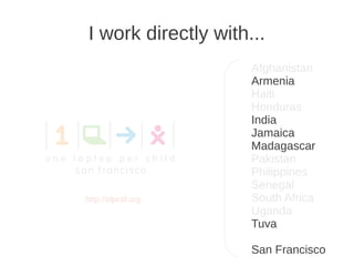 I work directly with...
                     Afghanistan
                     Armenia
                     Haiti
                     Honduras
                     India
                     Jamaica
                     Madagascar
                     Pakistan
                     Philippines
                     Senegal
http://olpcsf.org    South Africa
                     Uganda
                     Tuva

                     San Francisco
 