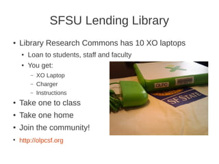 SFSU Lending Library
●   Library Research Commons has 10 XO laptops
    ●   Loan to students, staff and faculty
    ●   You get:
        –   XO Laptop
        –   Charger
        –   Instructions
●   Take one to class
●   Take one home
●   Join the community!
●
    http://olpcsf.org
 