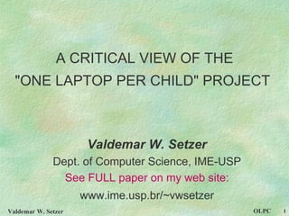 A CRITICAL VIEW OF THE &quot;ONE LAPTOP PER CHILD&quot; PROJECT   Valdemar W. Setzer Dept. of Computer Science, IME-USP See FULL paper on my web site: www.ime.usp.br/~vwsetzer 
