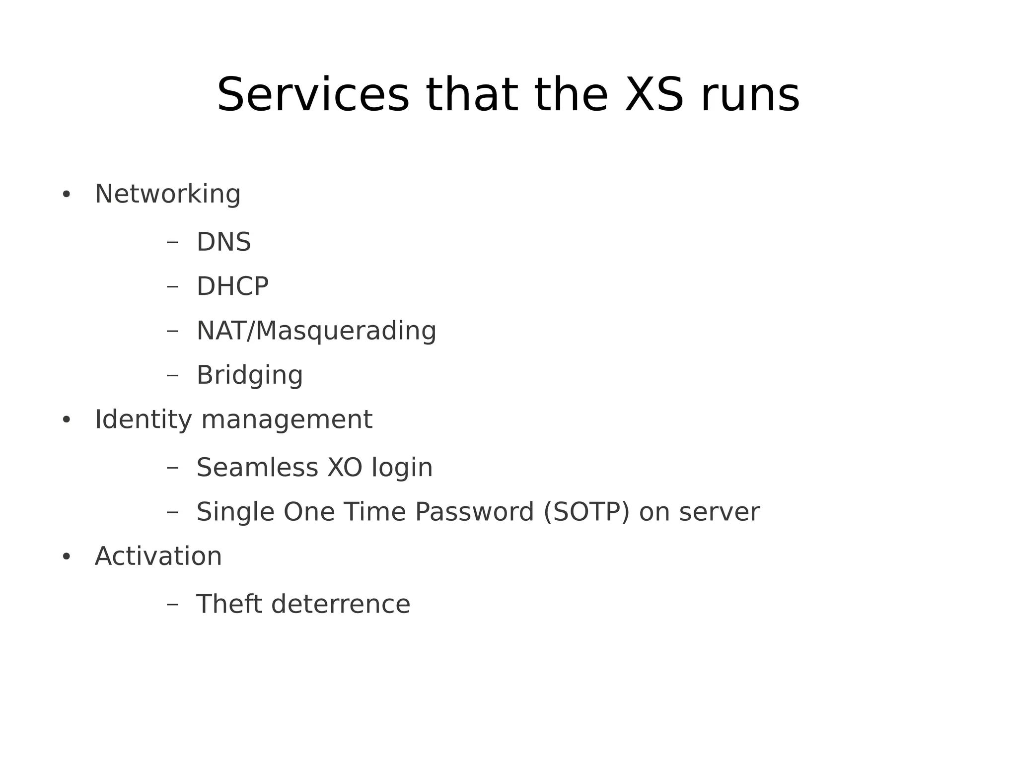 Services that the XS runs
●   Networking
         –   DNS
         –   DHCP
         –   NAT/Masquerading
         –   Bridging
●   Identity management
         –   Seamless XO login
         –   Single One Time Password (SOTP) on server
●   Activation
         –   Theft deterrence
 