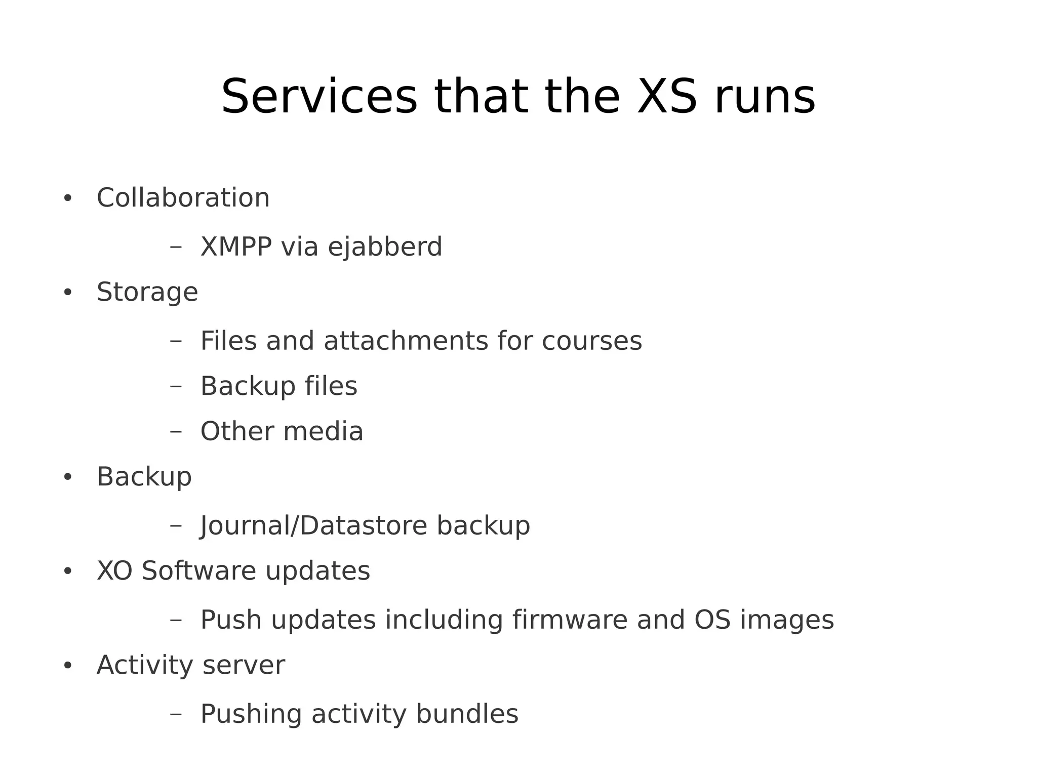 Services that the XS runs
●   Collaboration
         –    XMPP via ejabberd
●   Storage
         –    Files and attachments for courses
         –    Backup files
         –    Other media
●   Backup
         –    Journal/Datastore backup
●   XO Software updates
         –    Push updates including firmware and OS images
●   Activity server
         –    Pushing activity bundles
 