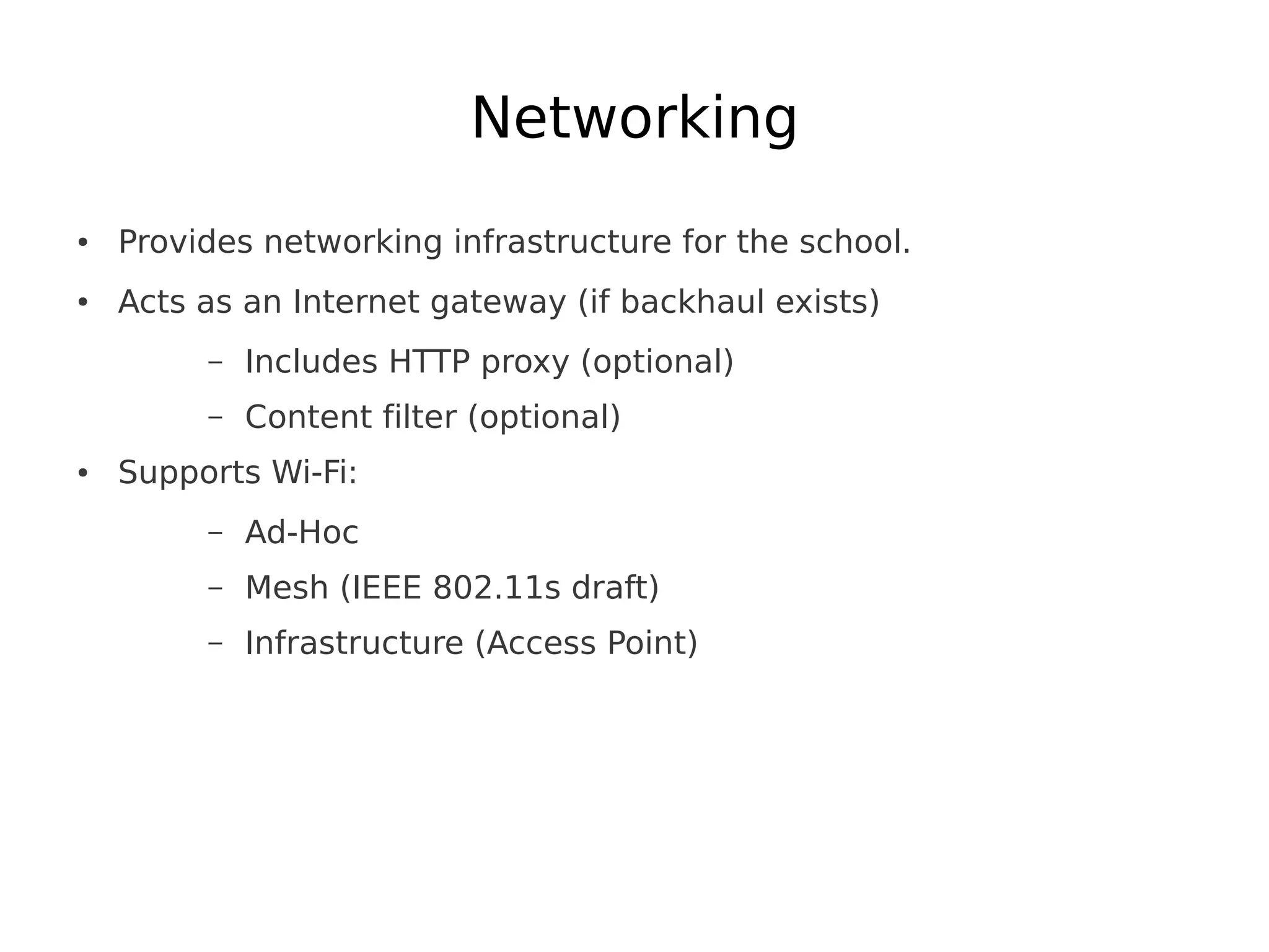 Networking
●   Provides networking infrastructure for the school.
●   Acts as an Internet gateway (if backhaul exists)
         –   Includes HTTP proxy (optional)
         –   Content filter (optional)
●   Supports Wi-Fi:
         –   Ad-Hoc
         –   Mesh (IEEE 802.11s draft)
         –   Infrastructure (Access Point)
 