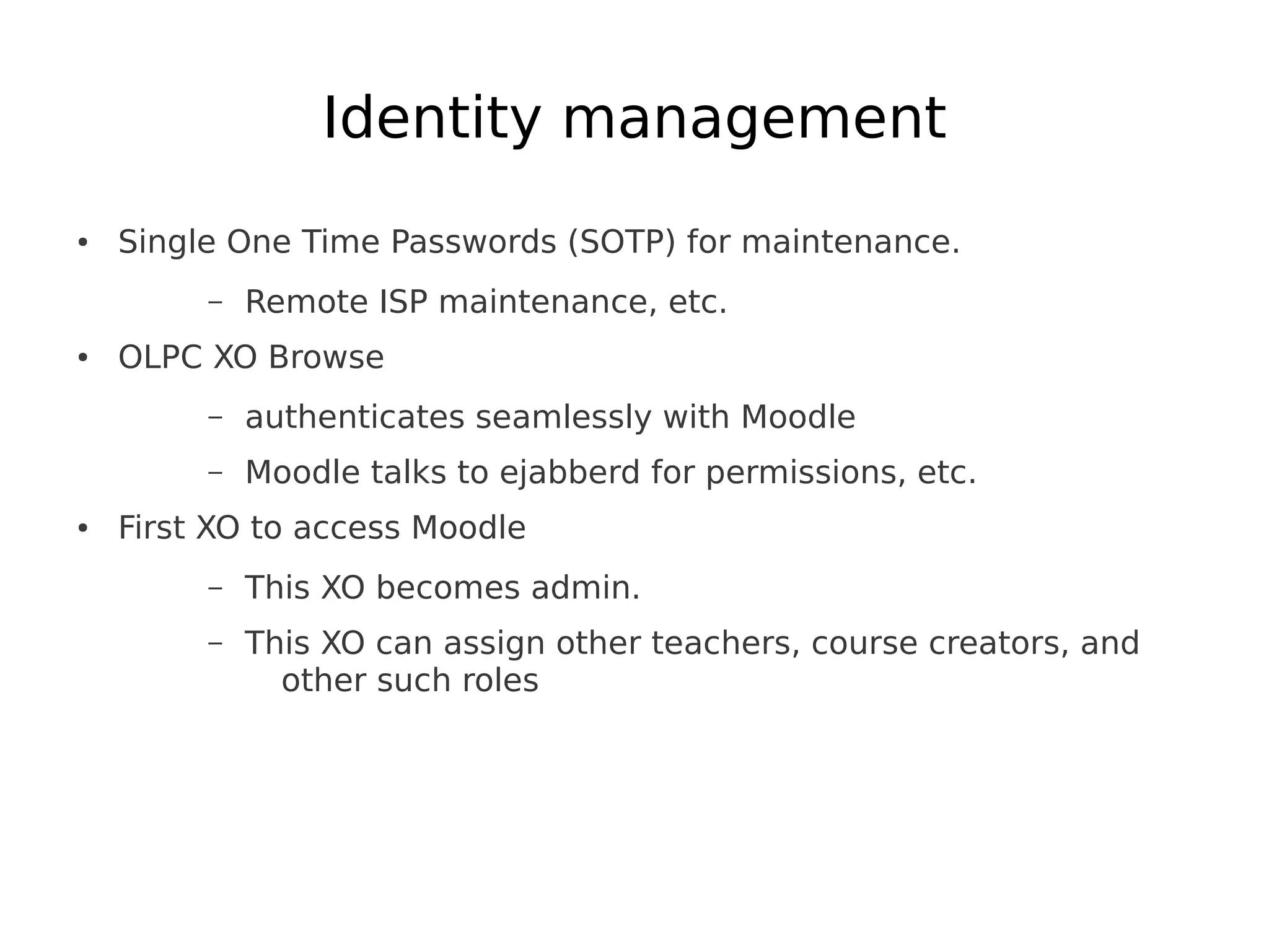 Identity management
●   Single One Time Passwords (SOTP) for maintenance.
         –   Remote ISP maintenance, etc.
●   OLPC XO Browse
         –   authenticates seamlessly with Moodle
         –   Moodle talks to ejabberd for permissions, etc.
●   First XO to access Moodle
         –   This XO becomes admin.
         –   This XO can assign other teachers, course creators, and
               other such roles
 