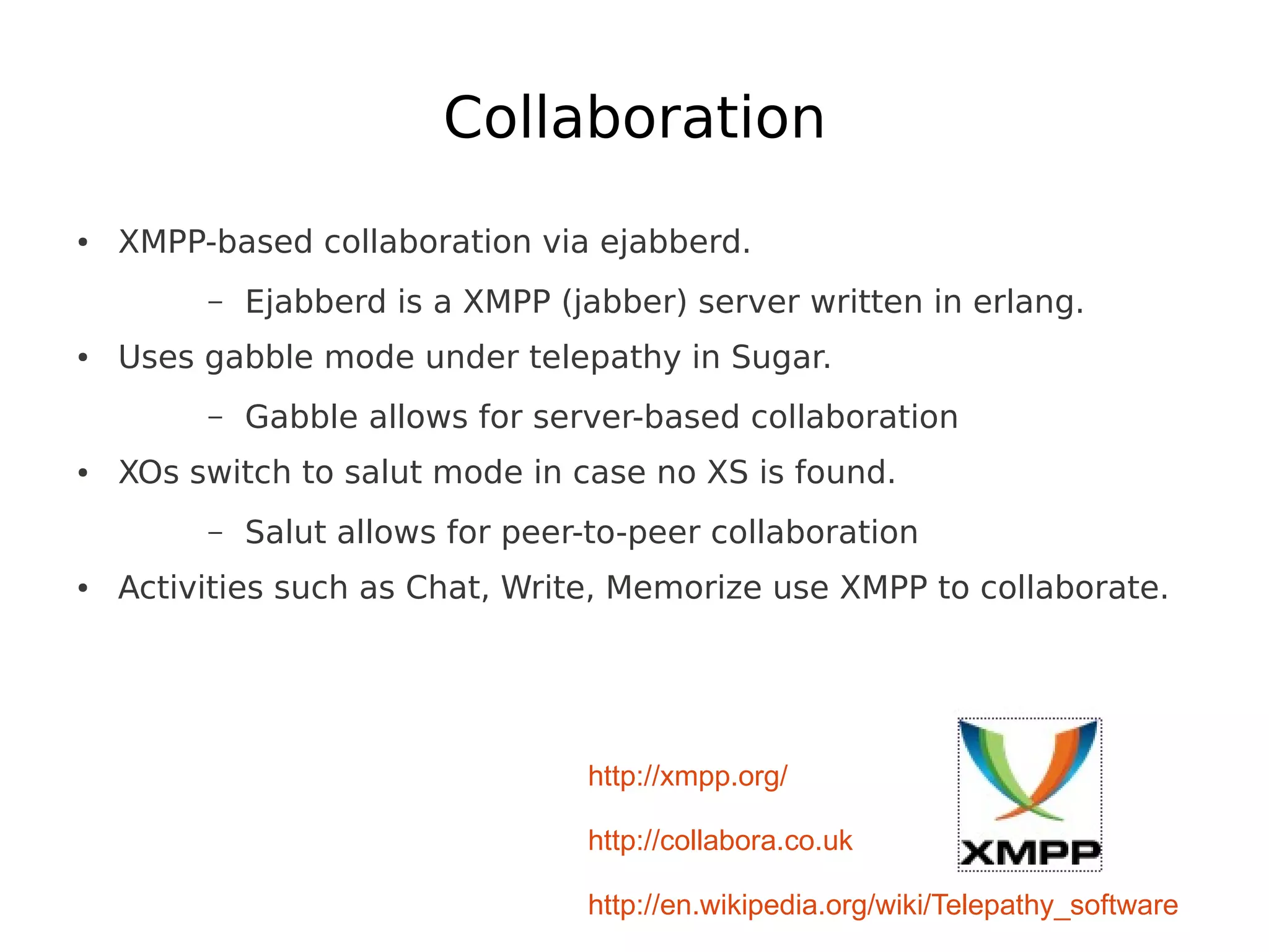 Collaboration
●   XMPP-based collaboration via ejabberd.
         –   Ejabberd is a XMPP (jabber) server written in erlang.
●   Uses gabble mode under telepathy in Sugar.
         –   Gabble allows for server-based collaboration
●   XOs switch to salut mode in case no XS is found.
         –   Salut allows for peer-to-peer collaboration
●   Activities such as Chat, Write, Memorize use XMPP to collaborate.




                                  http://xmpp.org/

                                  http://collabora.co.uk

                                  http://en.wikipedia.org/wiki/Telepathy_software
 
