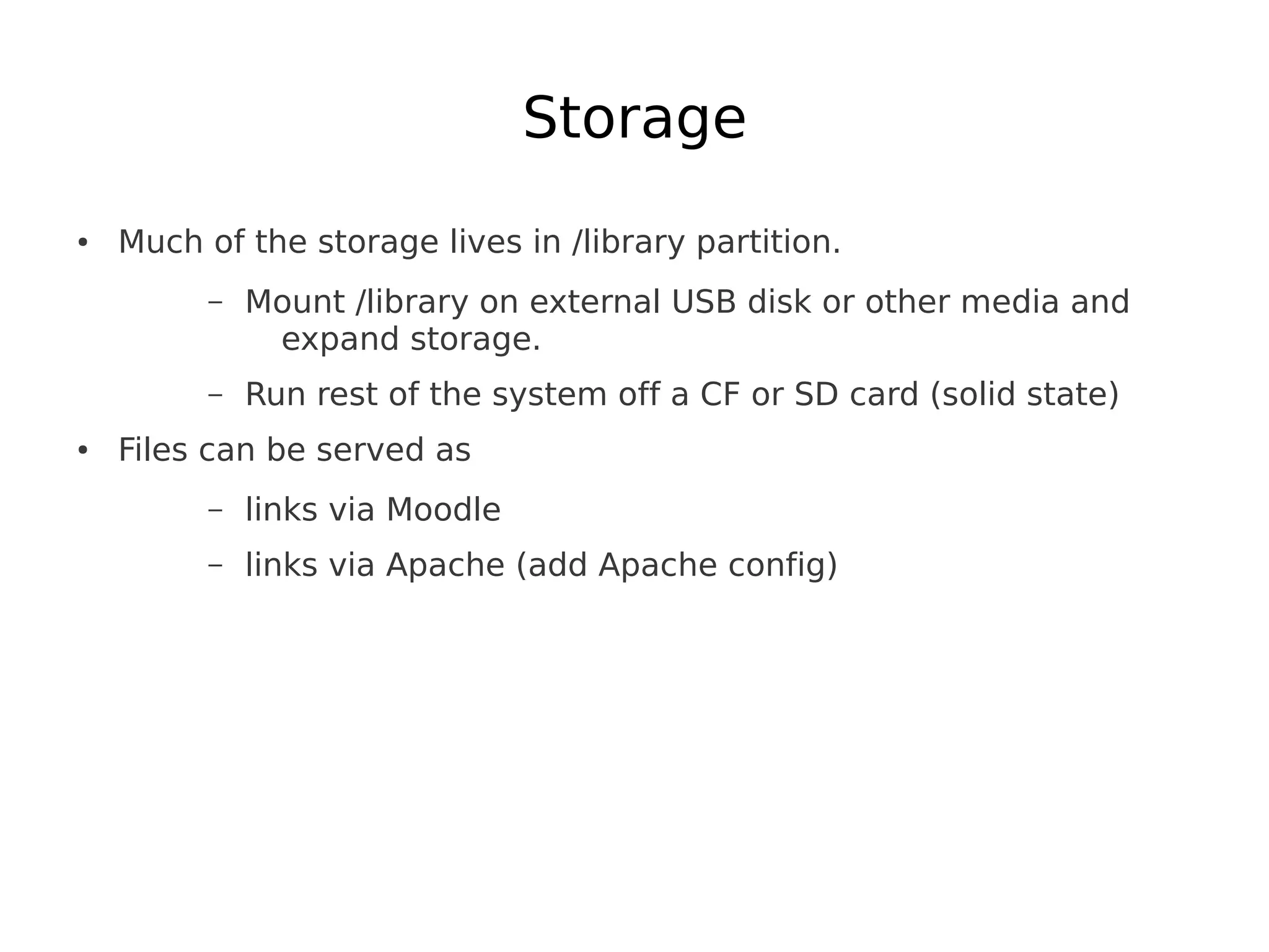 Storage
●   Much of the storage lives in /library partition.
          –   Mount /library on external USB disk or other media and
               expand storage.
          –   Run rest of the system off a CF or SD card (solid state)
●   Files can be served as
          –   links via Moodle
          –   links via Apache (add Apache config)
 