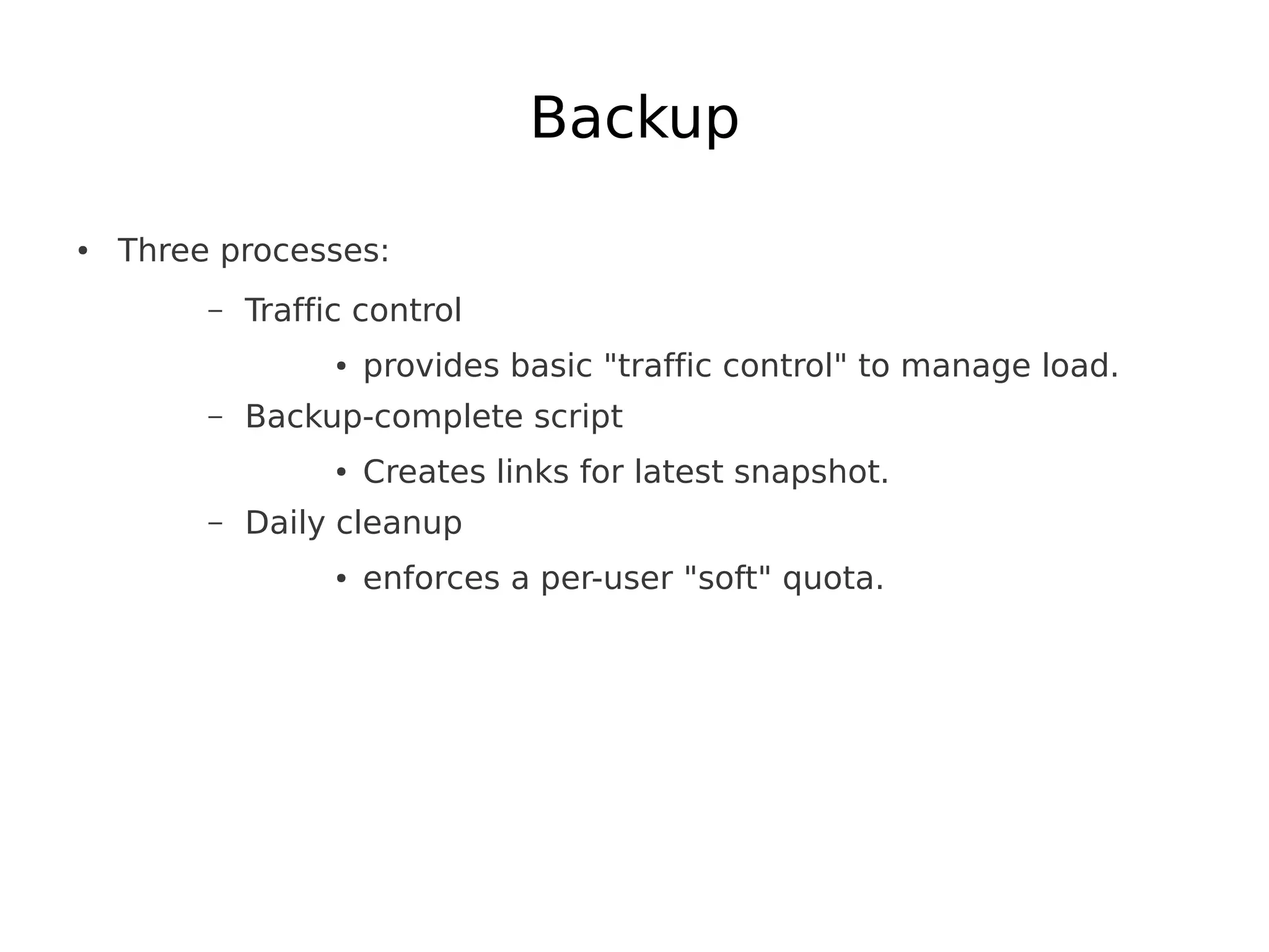Backup

●   Three processes:
         –   Traffic control
                   ●   provides basic "traffic control" to manage load.
         –   Backup-complete script
                   ●   Creates links for latest snapshot.
         –   Daily cleanup
                   ●   enforces a per-user "soft" quota.
 