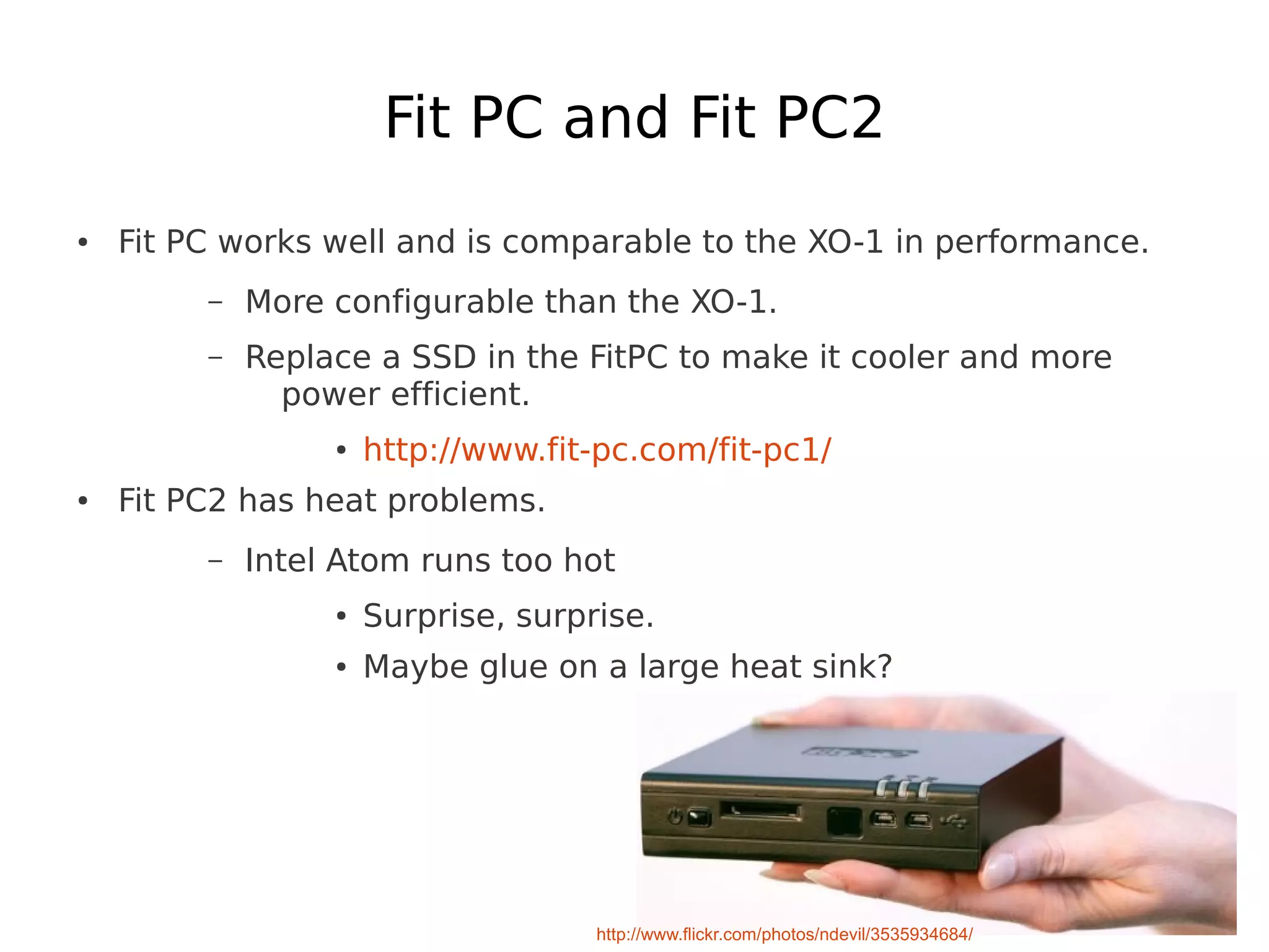 Fit PC and Fit PC2
●   Fit PC works well and is comparable to the XO-1 in performance.
         –   More configurable than the XO-1.
         –   Replace a SSD in the FitPC to make it cooler and more
               power efficient.
                  ●   http://www.fit-pc.com/fit-pc1/
●   Fit PC2 has heat problems.
         –   Intel Atom runs too hot
                  ●   Surprise, surprise.
                  ●   Maybe glue on a large heat sink?




                                     http://www.flickr.com/photos/ndevil/3535934684/
 
