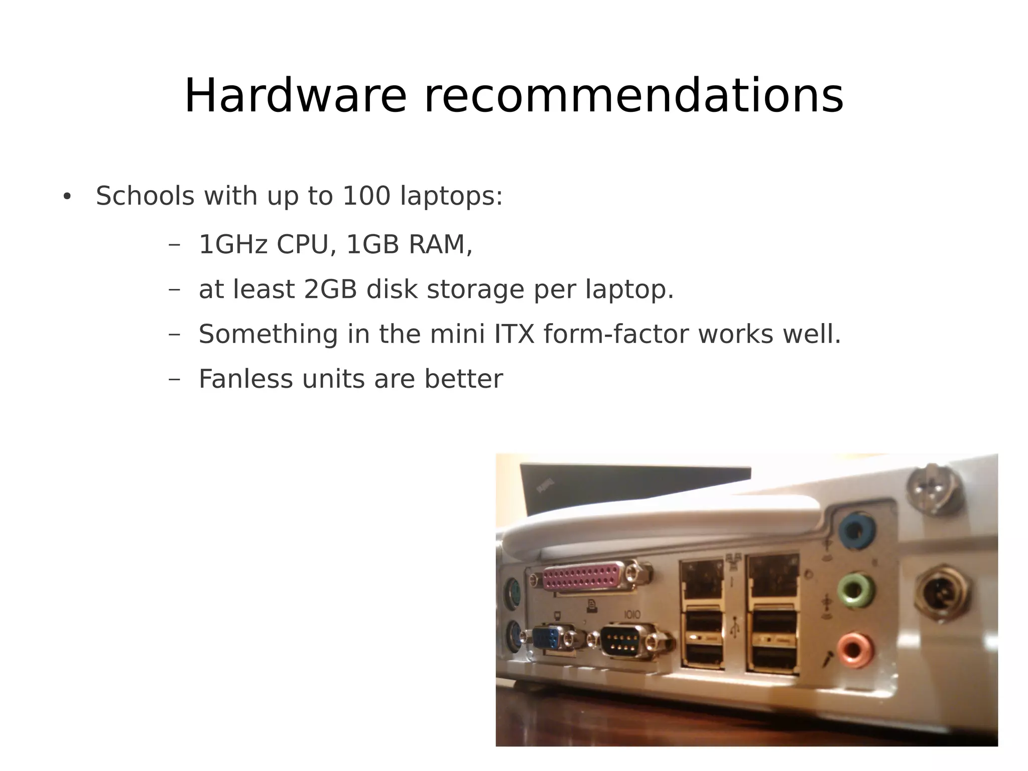 Hardware recommendations
●   Schools with up to 100 laptops:
         –   1GHz CPU, 1GB RAM,
         –   at least 2GB disk storage per laptop.
         –   Something in the mini ITX form-factor works well.
         –   Fanless units are better
 