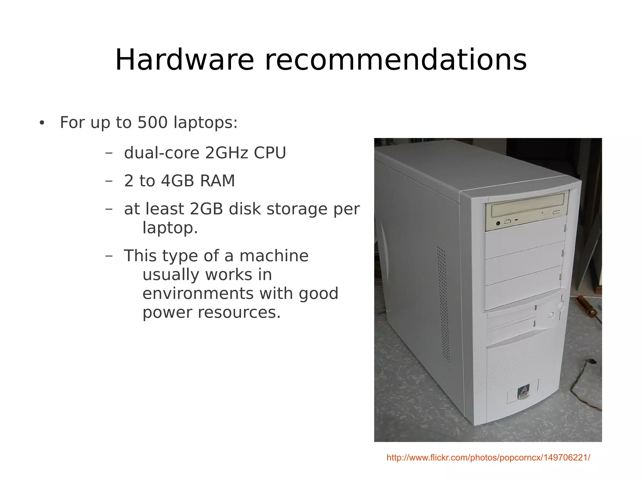 Hardware recommendations
●   For up to 500 laptops:
         –   dual-core 2GHz CPU
         –   2 to 4GB RAM
         –   at least 2GB disk storage per
               laptop.
         –   This type of a machine
               usually works in
               environments with good
               power resources.




                                             http://www.flickr.com/photos/popcorncx/149706221/
 