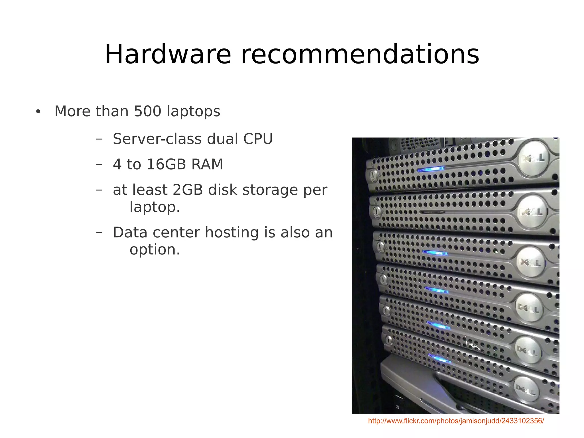 Hardware recommendations
●   More than 500 laptops
         –   Server-class dual CPU
         –   4 to 16GB RAM
         –   at least 2GB disk storage per
               laptop.
         –   Data center hosting is also an
               option.




                                              http://www.flickr.com/photos/jamisonjudd/2433102356/
 