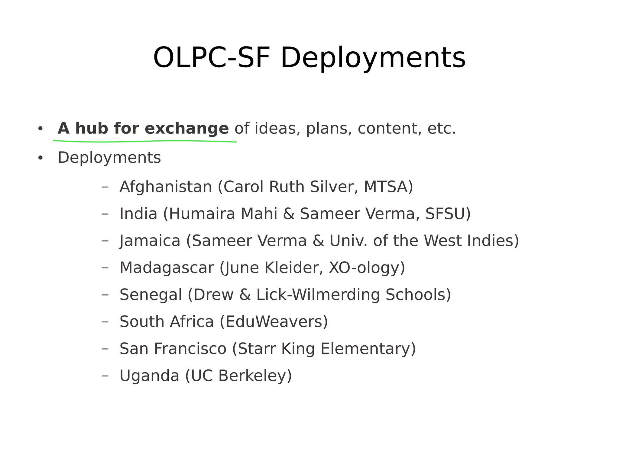 OLPC-SF Deployments

●   A hub for exchange of ideas, plans, content, etc.
●   Deployments
         –   Afghanistan (Carol Ruth Silver, MTSA)
         –   India (Humaira Mahi & Sameer Verma, SFSU)
         –   Jamaica (Sameer Verma & Univ. of the West Indies)
         –   Madagascar (June Kleider, XO-ology)
         –   Senegal (Drew & Lick-Wilmerding Schools)
         –   South Africa (EduWeavers)
         –   San Francisco (Starr King Elementary)
         –   Uganda (UC Berkeley)
 