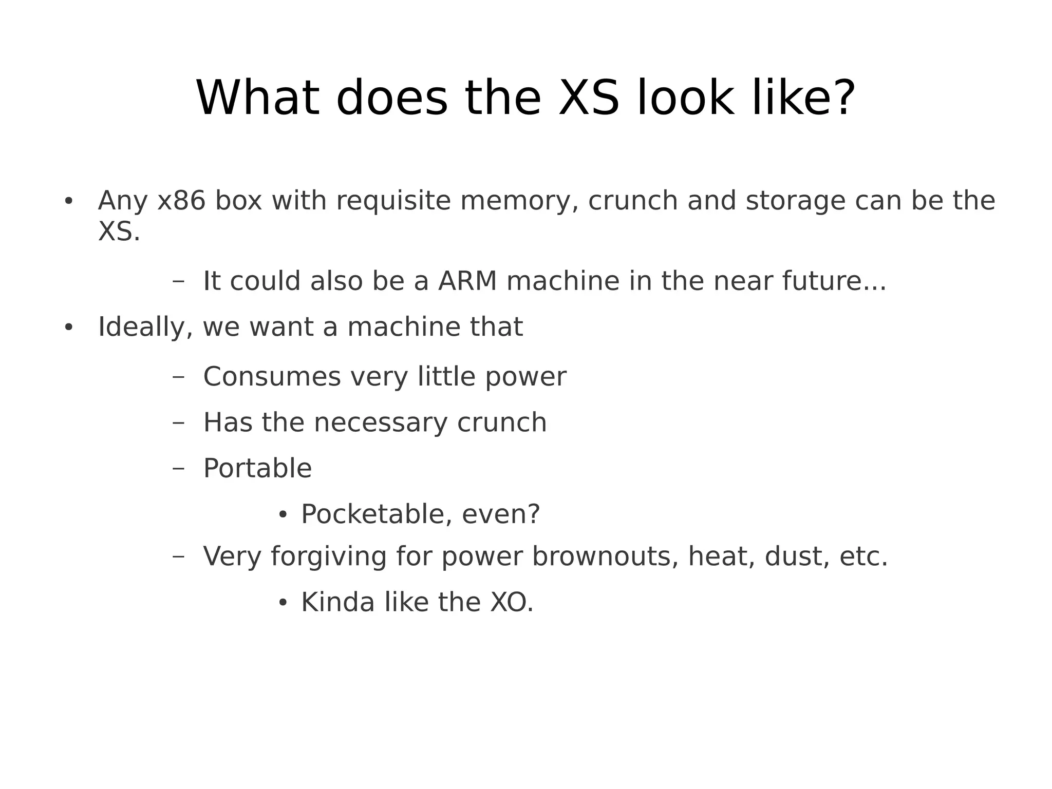 What does the XS look like?
●   Any x86 box with requisite memory, crunch and storage can be the
    XS.
         –   It could also be a ARM machine in the near future...
●   Ideally, we want a machine that
         –   Consumes very little power
         –   Has the necessary crunch
         –   Portable
                  ●   Pocketable, even?
         –   Very forgiving for power brownouts, heat, dust, etc.
                  ●   Kinda like the XO.
 