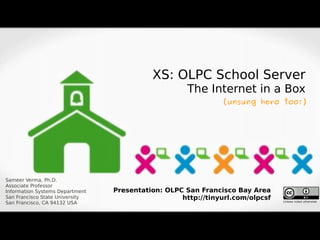XS: OLPC School Server
                                                     The Internet in a Box
                                                              (unsung hero too!)




Sameer Verma, Ph.D.
Associate Professor
Information Systems Department   Presentation: OLPC San Francisco Bay Area
San Francisco State University                     http://tinyurl.com/olpcsf   Unless noted otherwise
San Francisco, CA 94132 USA
 