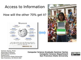 Access to Information

   How will the other 70% get it?




Sameer Verma, Ph.D.
Associate Professor              Computer Science Graduate Seminar Series
Information Systems                         Computer Science Department
Department
San Francisco State University               San Francisco State University   Unless noted otherwise

San Francisco, CA 94132 USA
 