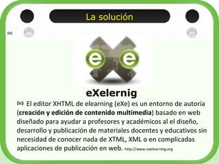 La solución <ul><li>El editor XHTML de elearning (eXe) es un entorno de autoría ( creación y edición de contenido multimed...