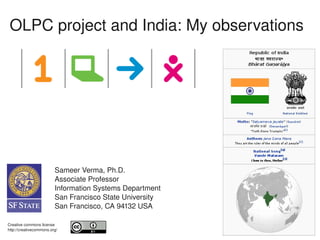 OLPC project and India: My observations




                         Sameer Verma, Ph.D.
                         Associate Professor
                         Information Systems Department
                         San Francisco State University
                         San Francisco, CA 94132 USA

     
Creative commons license
                                                       
http://creativecommons.org/
 