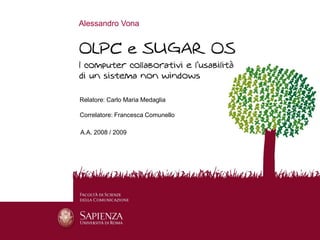 Alessandro Vona




                 Relatore: Carlo Maria Medaglia

                 Correlatore: Francesca Comunello

                 A.A. 2008 / 2009




15 Luglio 2009                        OLPC e SUGAR OS   1
 