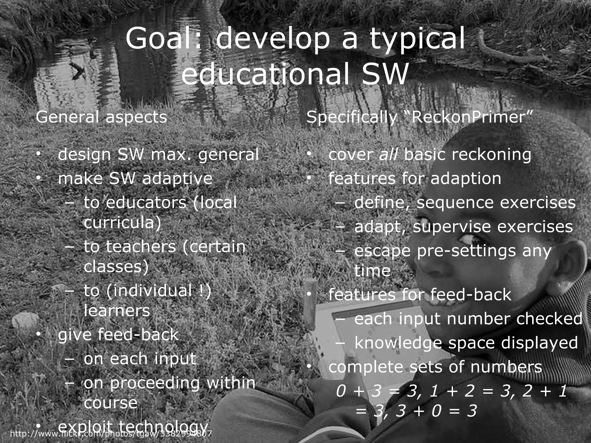 Goal: develop a typical educational SW General aspects design SW max. general  make SW adaptive  to educators (local curricula) to teachers (certain classes) to (individual !) learners give feed-back on each input on proceeding within course exploit technology Specifically “ReckonPrimer” cover  all  basic reckoning features for adaption define, sequence exercises  adapt, supervise exercises escape pre-settings any time features for feed-back each input number checked knowledge space displayed complete sets of numbers 0 + 3 = 3, 1 + 2 = 3, 2 + 1 = 3, 3 + 0 = 3 http://www.flickr.com/photos/tgaw/3382994807 