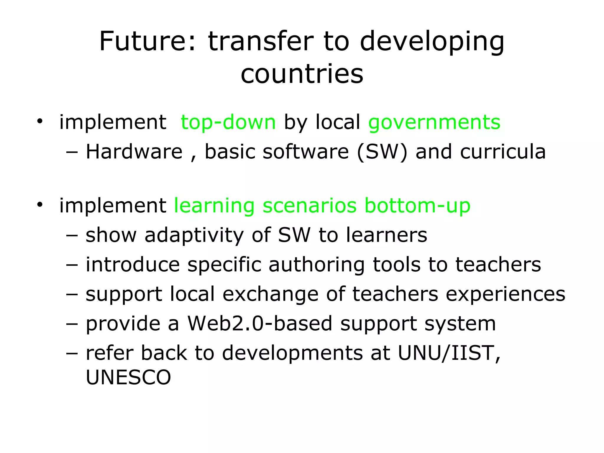 Future: transfer to developing countries implement  top-down  by local  governments Hardware , basic software (SW) and curricula implement  learning scenarios bottom-up show adaptivity of SW to learners introduce specific authoring tools to teachers support local exchange of teachers experiences provide a Web2.0-based support system refer back to developments at UNU/IIST, UNESCO 