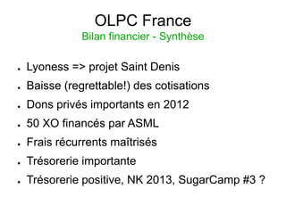 OLPC France
               Bilan financier - Synthèse

●   Lyoness => projet Saint Denis
●   Baisse (regrettable!) des cotisations
●   Dons privés importants en 2012
●   50 XO financés par ASML
●   Frais récurrents maîtrisés
●   Trésorerie importante
●   Trésorerie positive, NK 2013, SugarCamp #3 ?
 