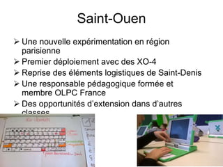 Saint-Ouen 
 Une nouvelle expérimentation en région 
parisienne 
 Premier déploiement avec des XO-4 
 Reprise des éléments logistiques de Saint-Denis 
 Une responsable pédagogique formée et 
membre OLPC France 
 Des opportunités d’extension dans d’autres 
classes 
 