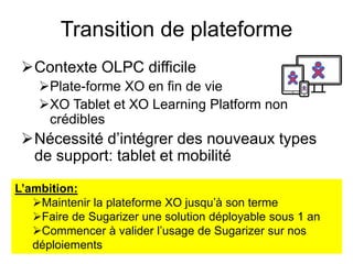 Transition de plateforme 
Contexte OLPC difficile 
Plate-forme XO en fin de vie 
XO Tablet et XO Learning Platform non 
crédibles 
Nécessité d’intégrer des nouveaux types 
de support: tablet et mobilité 
L’ambition: 
Maintenir la plateforme XO jusqu’à son terme 
Faire de Sugarizer une solution déployable sous 1 an 
Commencer à valider l’usage de Sugarizer sur nos 
déploiements 
 