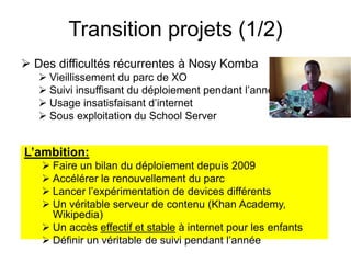 Transition projets (1/2) 
 Des difficultés récurrentes à Nosy Komba 
 Vieillissement du parc de XO 
 Suivi insuffisant du déploiement pendant l’année 
 Usage insatisfaisant d’internet 
 Sous exploitation du School Server 
L’ambition: 
 Faire un bilan du déploiement depuis 2009 
 Accélérer le renouvellement du parc 
 Lancer l’expérimentation de devices différents 
 Un véritable serveur de contenu (Khan Academy, 
Wikipedia) 
 Un accès effectif et stable à internet pour les enfants 
 Définir un véritable de suivi pendant l’année 
 