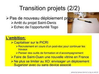 Transition projets (2/2) 
Pas de nouveau déploiement prévu 
L’ambition: 
Capitaliser sur le PICRI 
 Recrutement en cours d’un post-doc pour continuer les 
travaux 
 Penser des outils de formation et d’accompagnement 
 Faire de Saint-Ouen une nouvelle vitrine en France 
Ne plus se limiter au XO: envisager un déploiement 
Sugarizer avec ou sans device associé 
photo by Samyra Serrin/ cc-by-nc-nd 2.0 
Arrêt du projet Saint-Denis 
Echec de l’opportunité Togo 
 