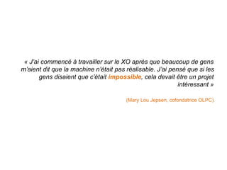 « J’ai commencé à travailler sur le XO après que beaucoup de gens 
m’aient dit que la machine n’était pas réalisable. J’ai pensé que si les 
gens disaient que c’était impossible, cela devait être un projet 
intéressant » 
(Mary Lou Jepsen, cofondatrice OLPC) 
 