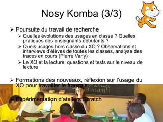 Nosy Komba (3/3) 
 Poursuite du travail de recherche 
 Quelles évolutions des usages en classe ? Quelles 
pratiques des enseignants débutants ? 
 Quels usages hors classe du XO ? Observations et 
interviews d’élèves de toutes les classes, analyse des 
traces en cours (Pierre Varly) 
 Le XO et la lecture: questions et tests sur le niveau de 
lecture 
 Formations des nouveaux, réflexion sur l’usage du 
XO pour travailler le français 
 Expérimentation d’ateliers Scratch 
 