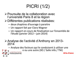 PICRI (1/2) 
Poursuite de la collaboration avec 
l’université Paris 8 et la région 
Différentes publications réalisées: 
– deux chapitres d’ouvrage à paraitre 
– Un rapport fait par Clara Wagner 
– Un rapport en cours de finalisation sur l’ensemble de 
l’étude (janvier 2012 – juin 2014) 
Analyse de l’activité d’Anthony en 2013- 
2014 
– Analyse des facteurs qui le conduisent à utiliser une 
technologie ou une autre (XO / Salle info / TNI) 
 