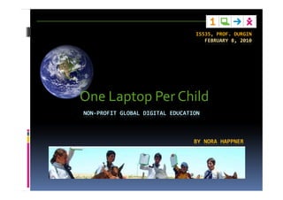 IS535, PROF. DURGIN
                                    FEBRUARY 8, 2010




One Laptop Per Child
NON-PROFIT GLOBAL DIGITAL EDUCATION



                                 BY NORA HAPPNER
 