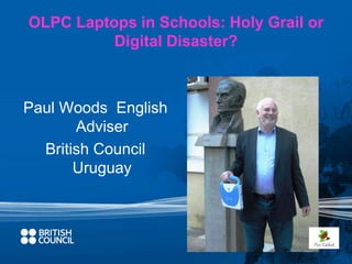 OLPC Laptops in Schools: Holy Grail or 
Digital Disaster? 
Paul Woods English 
Adviser 
British Council 
Uruguay 
 