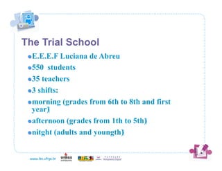 The Trial School
 !  E.E.E.F   Luciana de Abreu
 !  550 students

 !  35 teachers

 !  3 shifts:

 !  morning (grades from 6th to 8th and first
    year)‫‏‬
 !  afternoon (grades from 1th to 5th)‫‏‬

 !  nitght (adults and youngth)‫‏‬
 