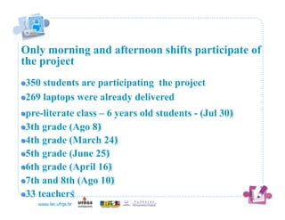 Only morning and afternoon shifts participate of
the project
! 350
       students are participating the project
!   69 laptops were already delivered
  2
! pre-literate
                class – 6 years old students - (Jul 30)‫‏‬
!   th grade (Ago 8)‫‏‬
  3
!   th grade (March 24)‫‏‬
  4
!   th grade (June 25)‫‏‬
  5
!   th grade (April 16)‫‏‬
  6
!   th and 8th (Ago 10)‫‏‬
  7
!   3 teachers‫‏‬
  3
 