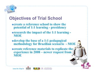 Objectives of Trial School
 !  create a reference school to show the
    potential of 1:1 learning - presidency
 !  research the impact of the 1:1 learning -
    MOE
 !  develop the base of a 1:1 pedagogical
    methodology for Brazilian scenario - MOE
 !  create reference materials to replicate the
    experience in 2008 – newer request from
    MOE
 