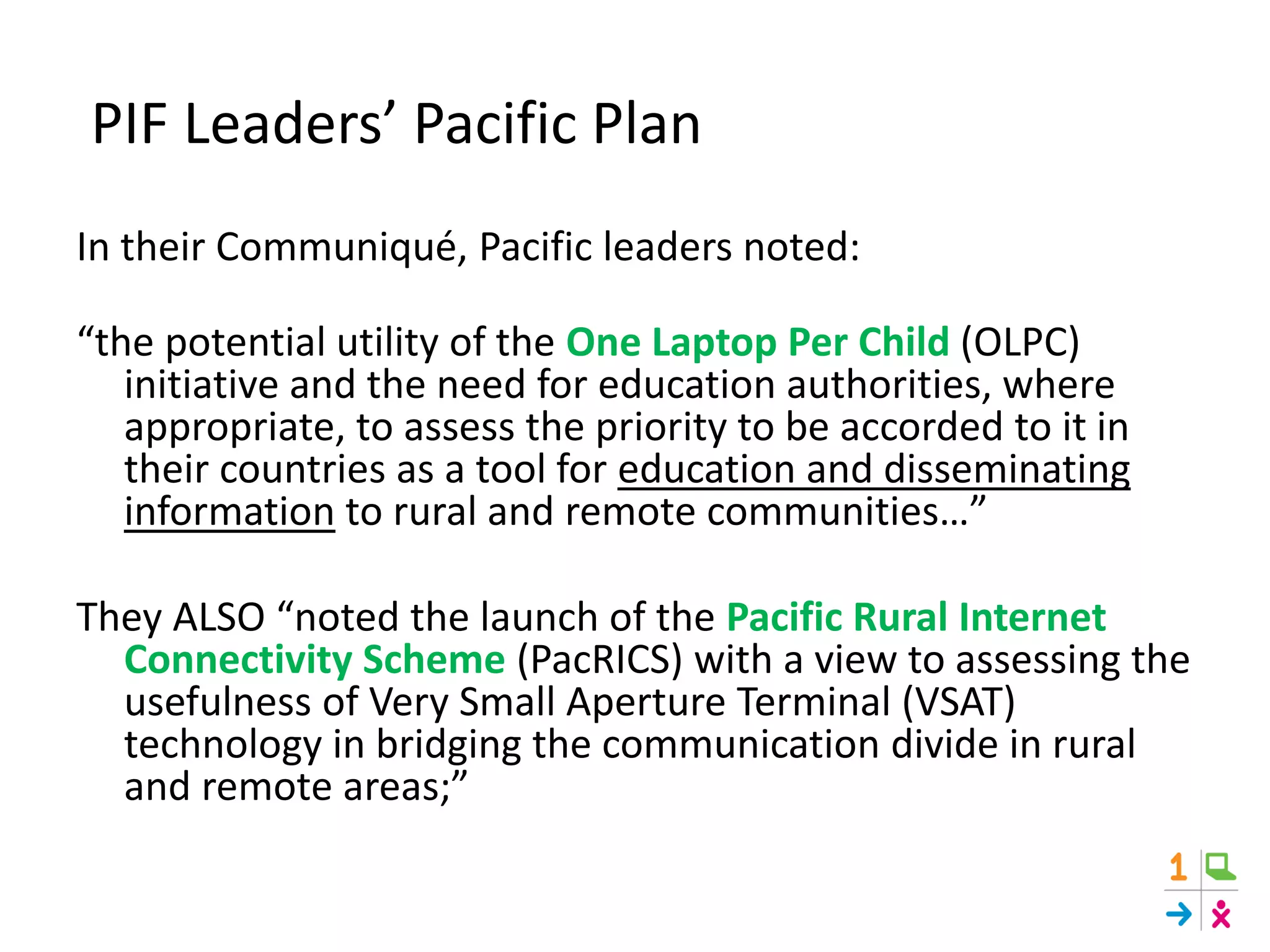 PIF Leaders’ Pacific Plan
In their Communiqué, Pacific leaders noted:
“the potential utility of the One Laptop Per Child (OLPC)
initiative and the need for education authorities, where
appropriate, to assess the priority to be accorded to it in
their countries as a tool for education and disseminating
information to rural and remote communities…”
They ALSO “noted the launch of the Pacific Rural Internet
Connectivity Scheme (PacRICS) with a view to assessing the
usefulness of Very Small Aperture Terminal (VSAT)
technology in bridging the communication divide in rural
and remote areas;”
 