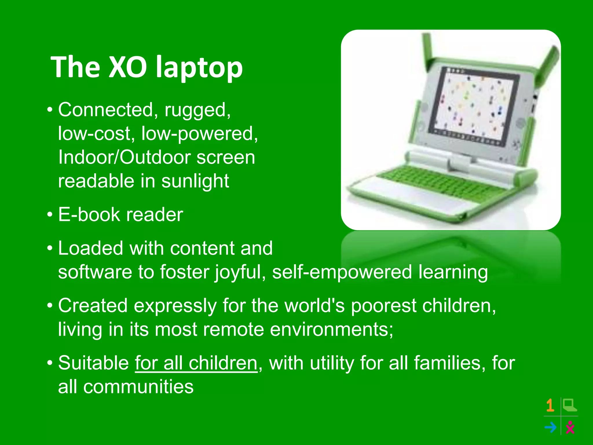The XO laptop
• Connected, rugged,
low-cost, low-powered,
Indoor/Outdoor screen
readable in sunlight
• E-book reader
• Loaded with content and
software to foster joyful, self-empowered learning
• Created expressly for the world's poorest children,
living in its most remote environments;
• Suitable for all children, with utility for all families, for
all communities
 