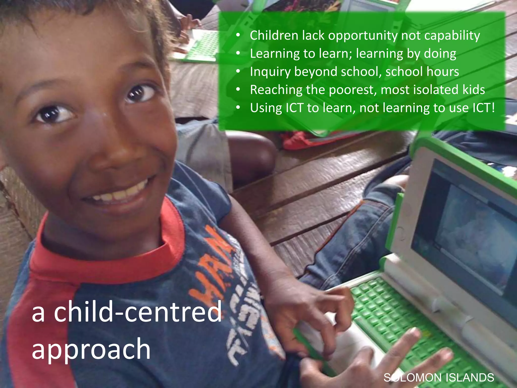 • Children lack opportunity not capability
• Learning to learn; learning by doing
• Inquiry beyond school, school hours
• Reaching the poorest, most isolated kids
• Using ICT to learn, not learning to use ICT!
a child-centred
approach
SOLOMON ISLANDS
 