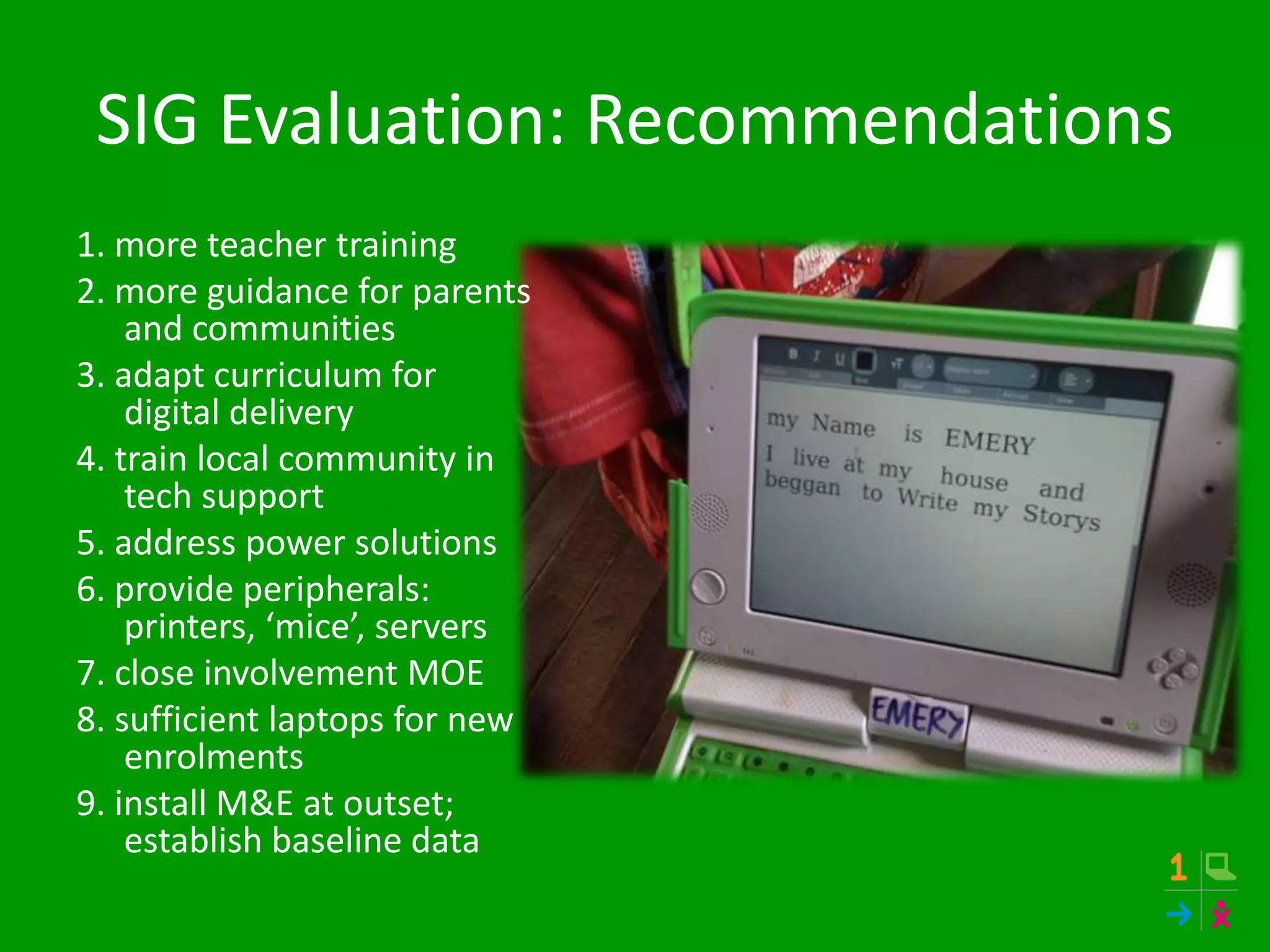 SIG Evaluation: Recommendations
1. more teacher training
2. more guidance for parents
and communities
3. adapt curriculum for
digital delivery
4. train local community in
tech support
5. address power solutions
6. provide peripherals:
printers, ‘mice’, servers
7. close involvement MOE
8. sufficient laptops for new
enrolments
9. install M&E at outset;
establish baseline data
 
