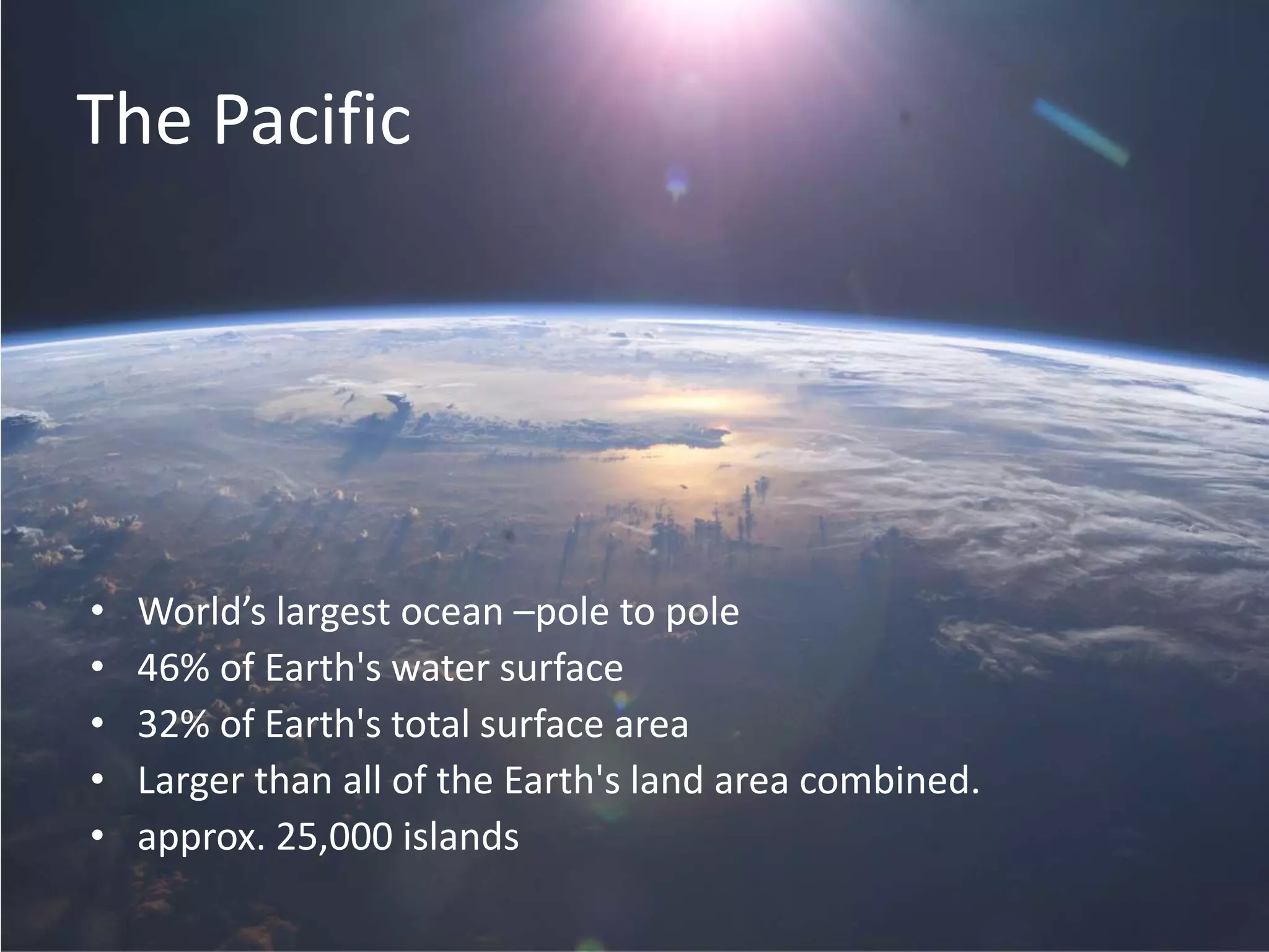 The Pacific
• World’s largest ocean –pole to pole
• 46% of Earth's water surface
• 32% of Earth's total surface area
• Larger than all of the Earth's land area combined.
• approx. 25,000 islands
 