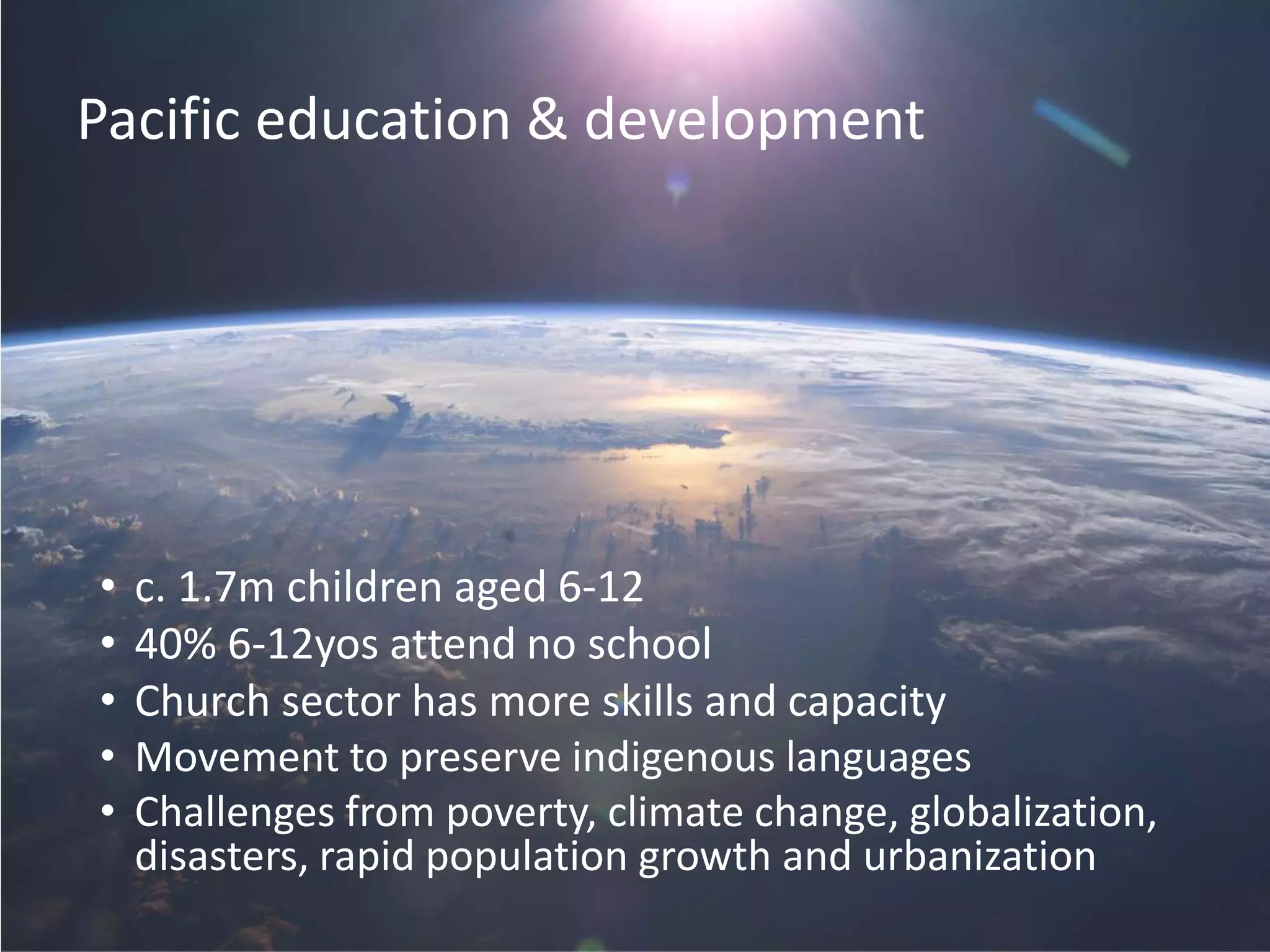Pacific education & development
• c. 1.7m children aged 6-12
• 40% 6-12yos attend no school
• Church sector has more skills and capacity
• Movement to preserve indigenous languages
• Challenges from poverty, climate change, globalization,
disasters, rapid population growth and urbanization
 