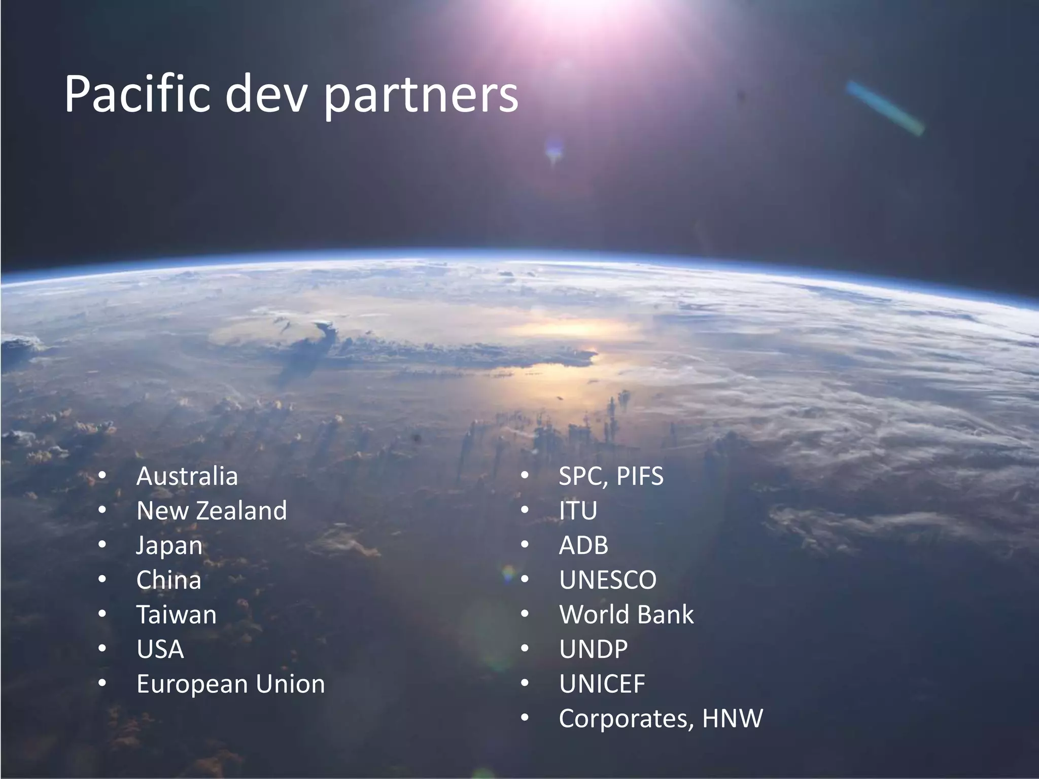 Pacific dev partners
• Australia
• New Zealand
• Japan
• China
• Taiwan
• USA
• European Union
• SPC, PIFS
• ITU
• ADB
• UNESCO
• World Bank
• UNDP
• UNICEF
• Corporates, HNW
 