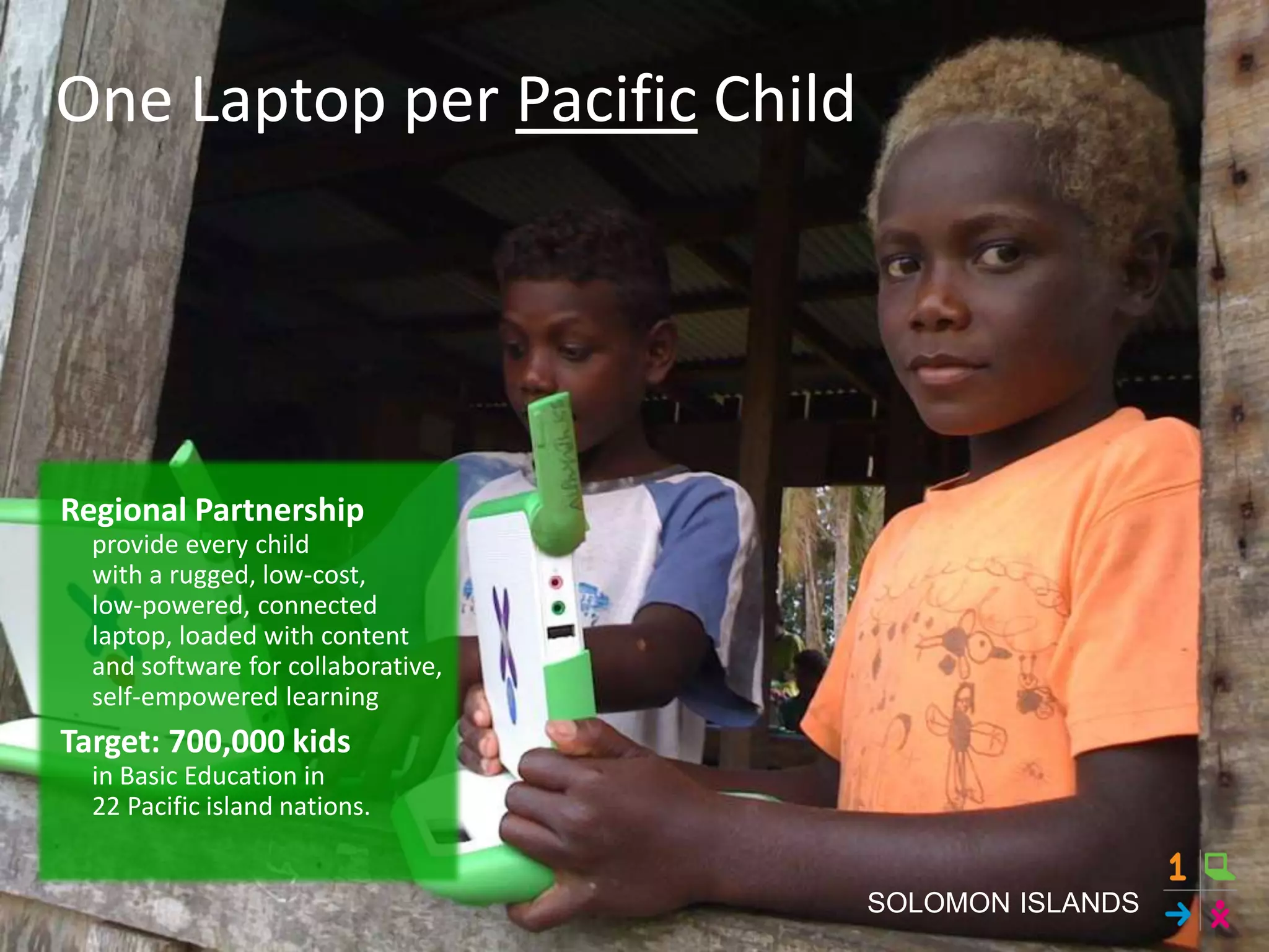 Regional Partnership
provide every child
with a rugged, low-cost,
low-powered, connected
laptop, loaded with content
and software for collaborative,
self-empowered learning
Target: 700,000 kids
in Basic Education in
22 Pacific island nations.
One Laptop per Pacific Child
SOLOMON ISLANDS
 