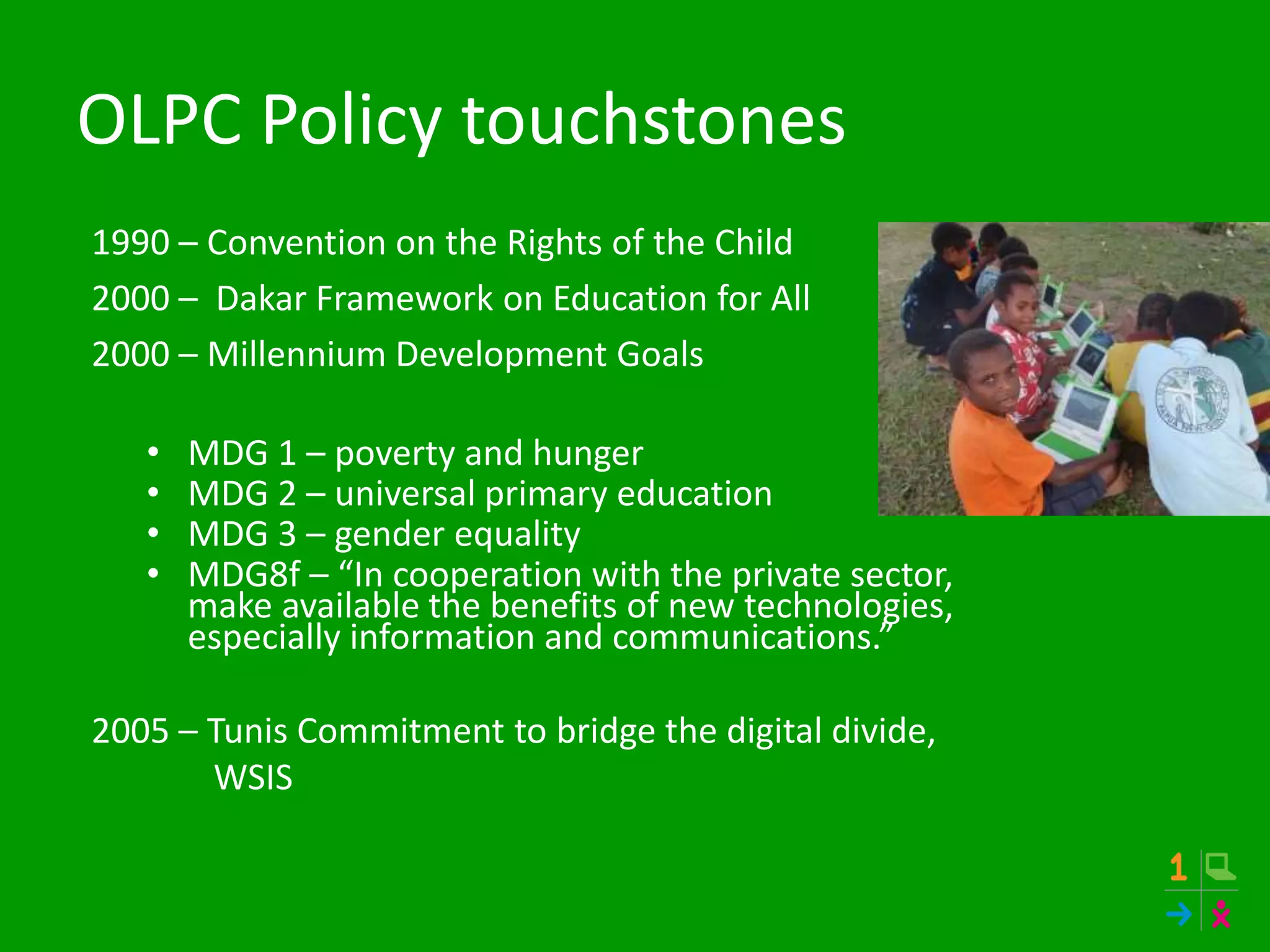 OLPC Policy touchstones
1990 – Convention on the Rights of the Child
2000 – Dakar Framework on Education for All
2000 – Millennium Development Goals
• MDG 1 – poverty and hunger
• MDG 2 – universal primary education
• MDG 3 – gender equality
• MDG8f – “In cooperation with the private sector,
make available the benefits of new technologies,
especially information and communications.”
2005 – Tunis Commitment to bridge the digital divide,
WSIS
 