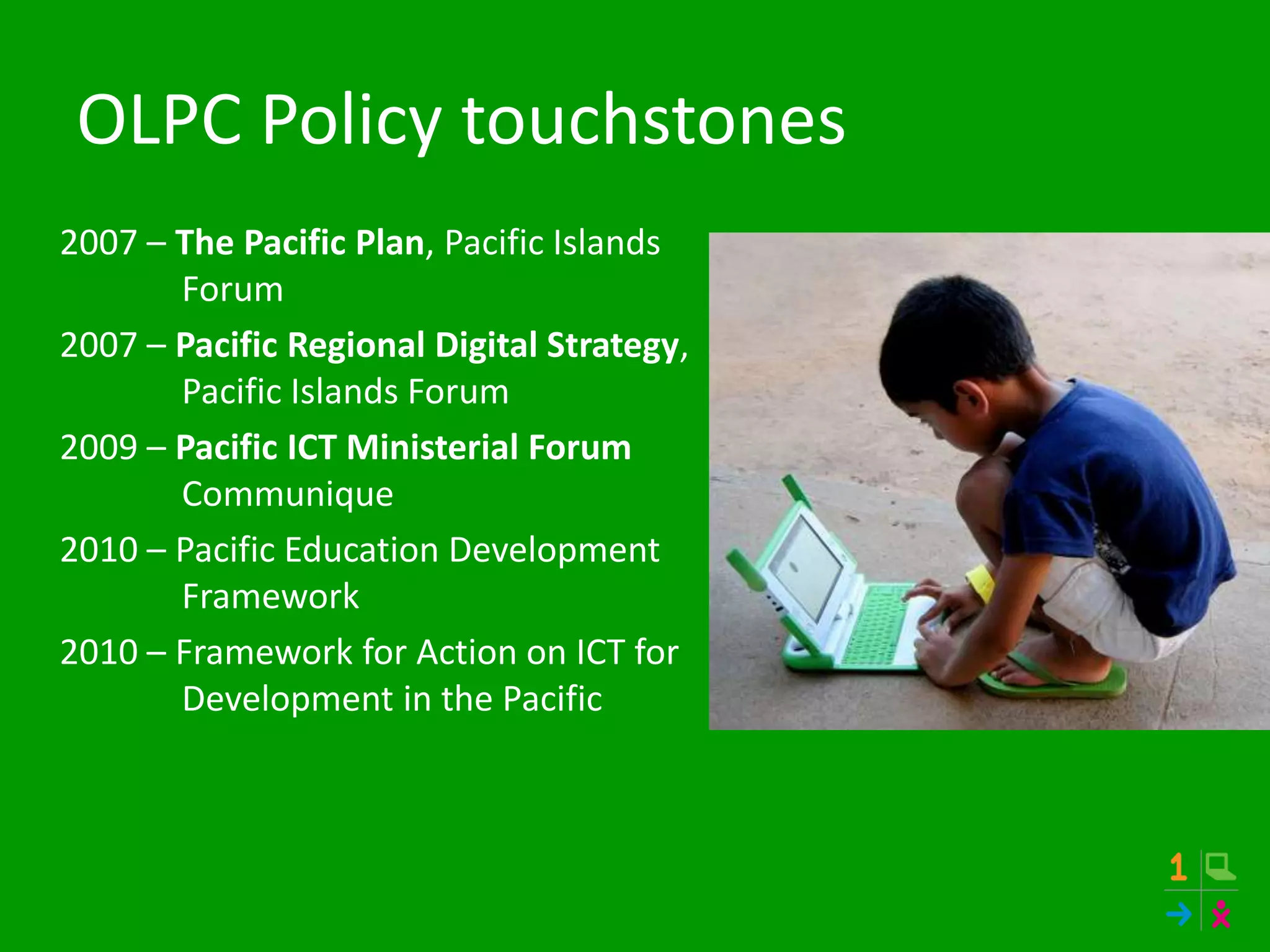 OLPC Policy touchstones
2007 – The Pacific Plan, Pacific Islands
Forum
2007 – Pacific Regional Digital Strategy,
Pacific Islands Forum
2009 – Pacific ICT Ministerial Forum
Communique
2010 – Pacific Education Development
Framework
2010 – Framework for Action on ICT for
Development in the Pacific
 