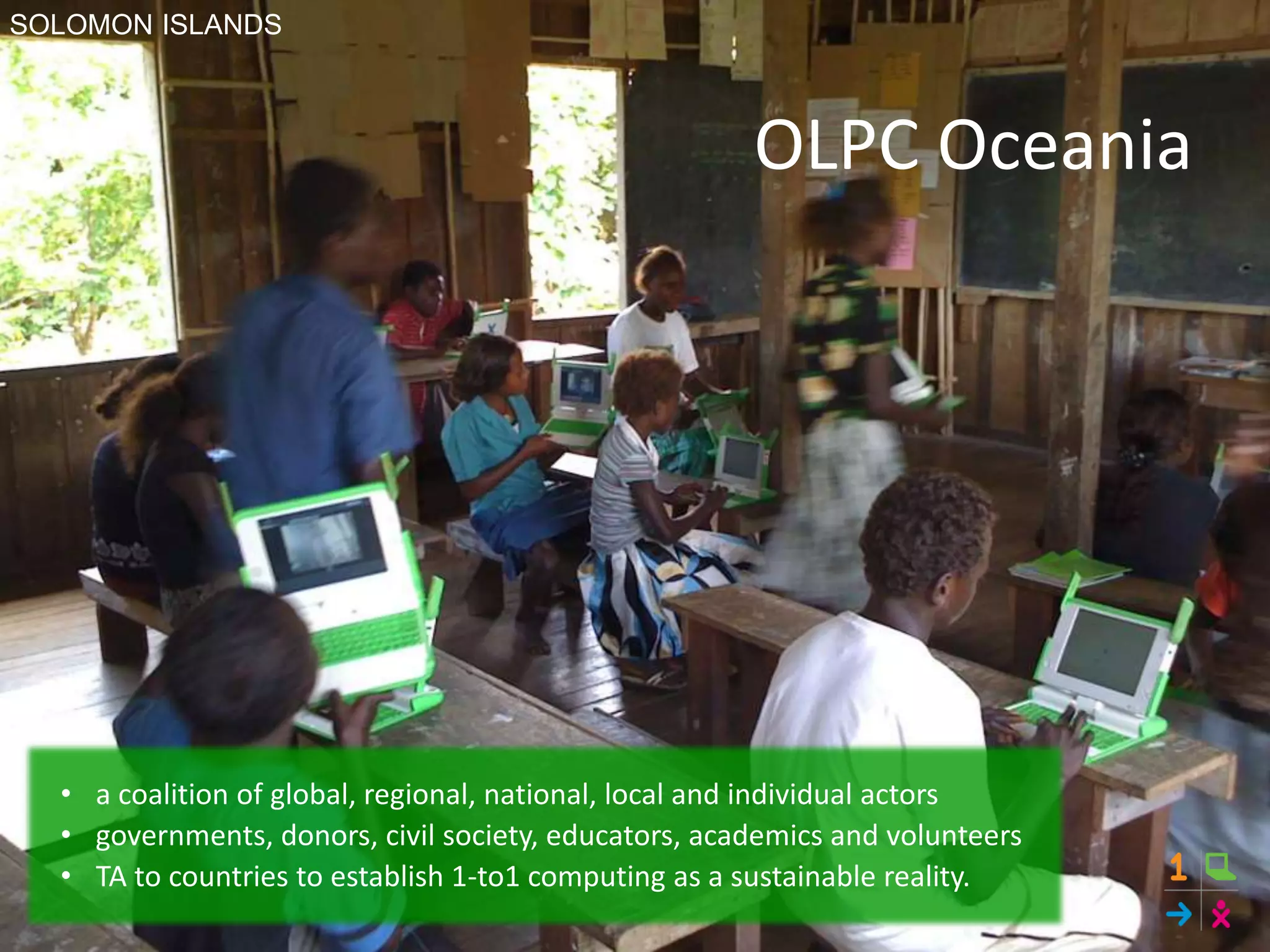 OLPC Oceania
• a coalition of global, regional, national, local and individual actors
• governments, donors, civil society, educators, academics and volunteers
• TA to countries to establish 1-to1 computing as a sustainable reality.
SOLOMON ISLANDS
 